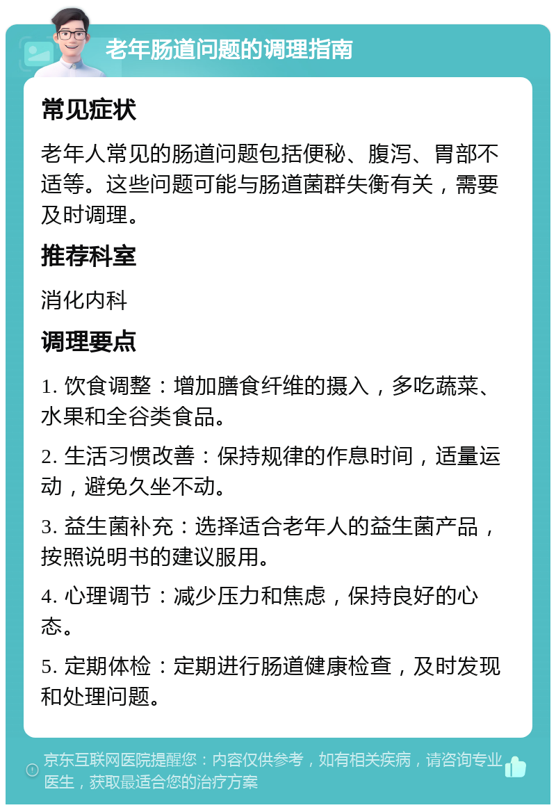 老年肠道问题的调理指南 常见症状 老年人常见的肠道问题包括便秘、腹泻、胃部不适等。这些问题可能与肠道菌群失衡有关，需要及时调理。 推荐科室 消化内科 调理要点 1. 饮食调整：增加膳食纤维的摄入，多吃蔬菜、水果和全谷类食品。 2. 生活习惯改善：保持规律的作息时间，适量运动，避免久坐不动。 3. 益生菌补充：选择适合老年人的益生菌产品，按照说明书的建议服用。 4. 心理调节：减少压力和焦虑，保持良好的心态。 5. 定期体检：定期进行肠道健康检查，及时发现和处理问题。