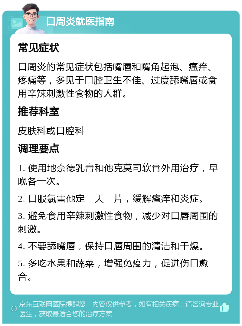 口周炎就医指南 常见症状 口周炎的常见症状包括嘴唇和嘴角起泡、瘙痒、疼痛等，多见于口腔卫生不佳、过度舔嘴唇或食用辛辣刺激性食物的人群。 推荐科室 皮肤科或口腔科 调理要点 1. 使用地奈德乳膏和他克莫司软膏外用治疗，早晚各一次。 2. 口服氯雷他定一天一片，缓解瘙痒和炎症。 3. 避免食用辛辣刺激性食物，减少对口唇周围的刺激。 4. 不要舔嘴唇，保持口唇周围的清洁和干燥。 5. 多吃水果和蔬菜，增强免疫力，促进伤口愈合。