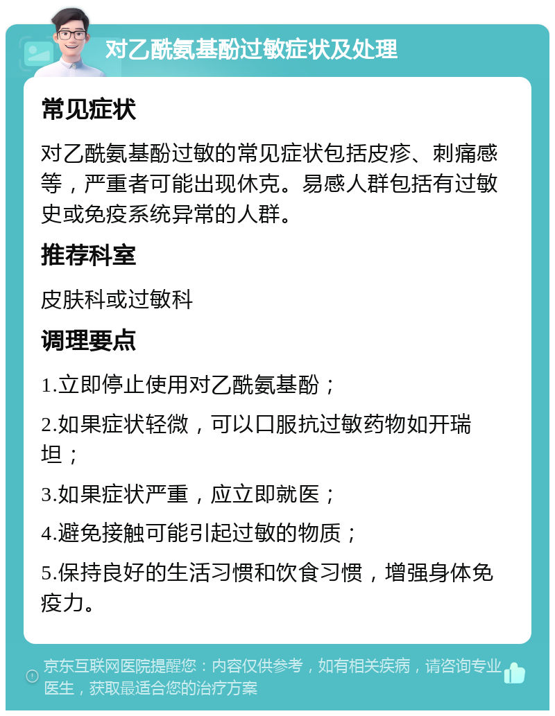 对乙酰氨基酚过敏症状及处理 常见症状 对乙酰氨基酚过敏的常见症状包括皮疹、刺痛感等，严重者可能出现休克。易感人群包括有过敏史或免疫系统异常的人群。 推荐科室 皮肤科或过敏科 调理要点 1.立即停止使用对乙酰氨基酚； 2.如果症状轻微，可以口服抗过敏药物如开瑞坦； 3.如果症状严重，应立即就医； 4.避免接触可能引起过敏的物质； 5.保持良好的生活习惯和饮食习惯，增强身体免疫力。