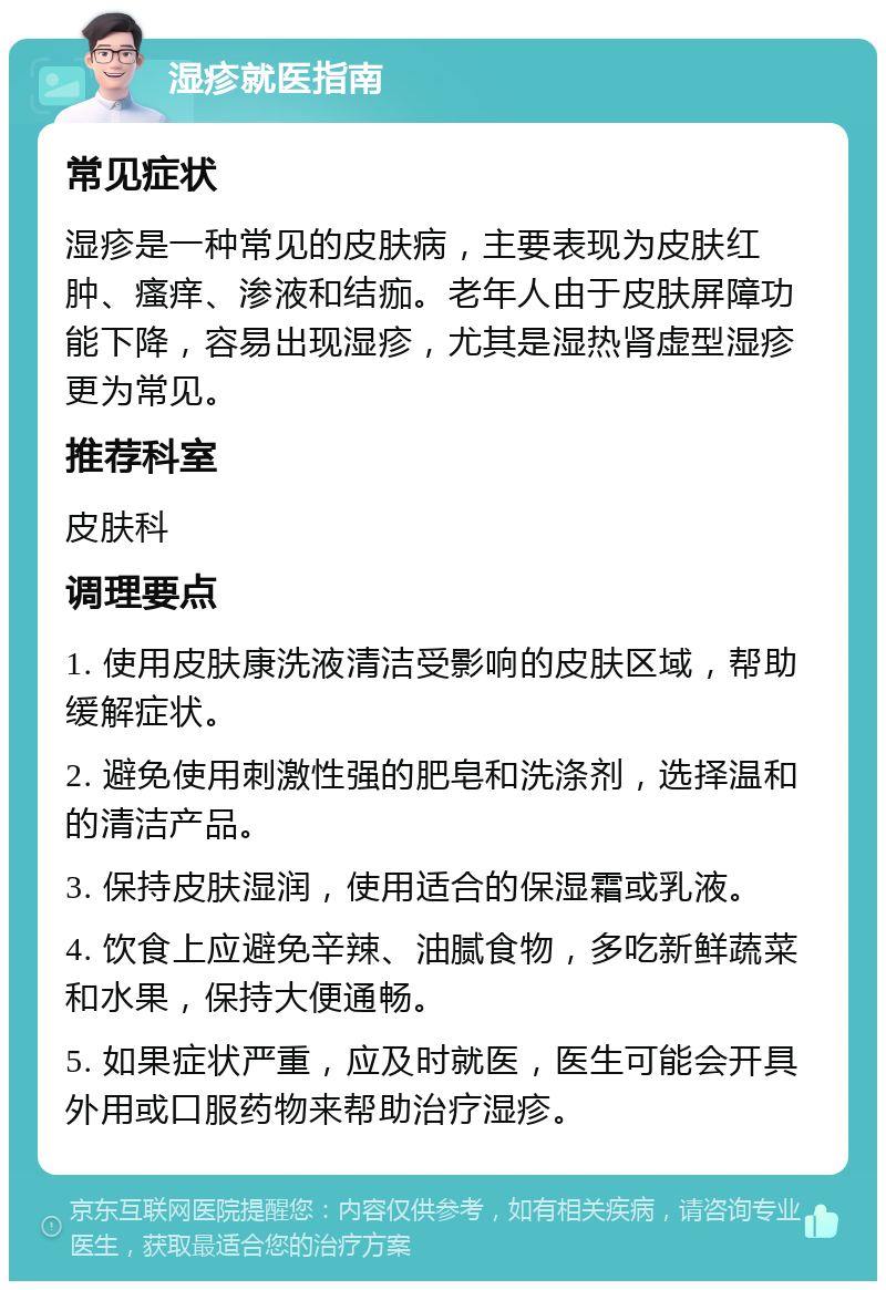 湿疹就医指南 常见症状 湿疹是一种常见的皮肤病，主要表现为皮肤红肿、瘙痒、渗液和结痂。老年人由于皮肤屏障功能下降，容易出现湿疹，尤其是湿热肾虚型湿疹更为常见。 推荐科室 皮肤科 调理要点 1. 使用皮肤康洗液清洁受影响的皮肤区域，帮助缓解症状。 2. 避免使用刺激性强的肥皂和洗涤剂，选择温和的清洁产品。 3. 保持皮肤湿润，使用适合的保湿霜或乳液。 4. 饮食上应避免辛辣、油腻食物，多吃新鲜蔬菜和水果，保持大便通畅。 5. 如果症状严重，应及时就医，医生可能会开具外用或口服药物来帮助治疗湿疹。