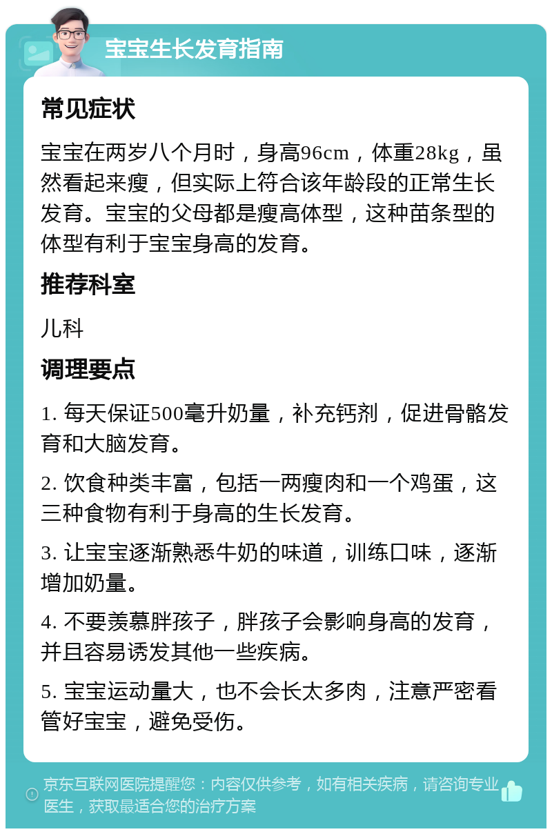 宝宝生长发育指南 常见症状 宝宝在两岁八个月时，身高96cm，体重28kg，虽然看起来瘦，但实际上符合该年龄段的正常生长发育。宝宝的父母都是瘦高体型，这种苗条型的体型有利于宝宝身高的发育。 推荐科室 儿科 调理要点 1. 每天保证500毫升奶量，补充钙剂，促进骨骼发育和大脑发育。 2. 饮食种类丰富，包括一两瘦肉和一个鸡蛋，这三种食物有利于身高的生长发育。 3. 让宝宝逐渐熟悉牛奶的味道，训练口味，逐渐增加奶量。 4. 不要羡慕胖孩子，胖孩子会影响身高的发育，并且容易诱发其他一些疾病。 5. 宝宝运动量大，也不会长太多肉，注意严密看管好宝宝，避免受伤。