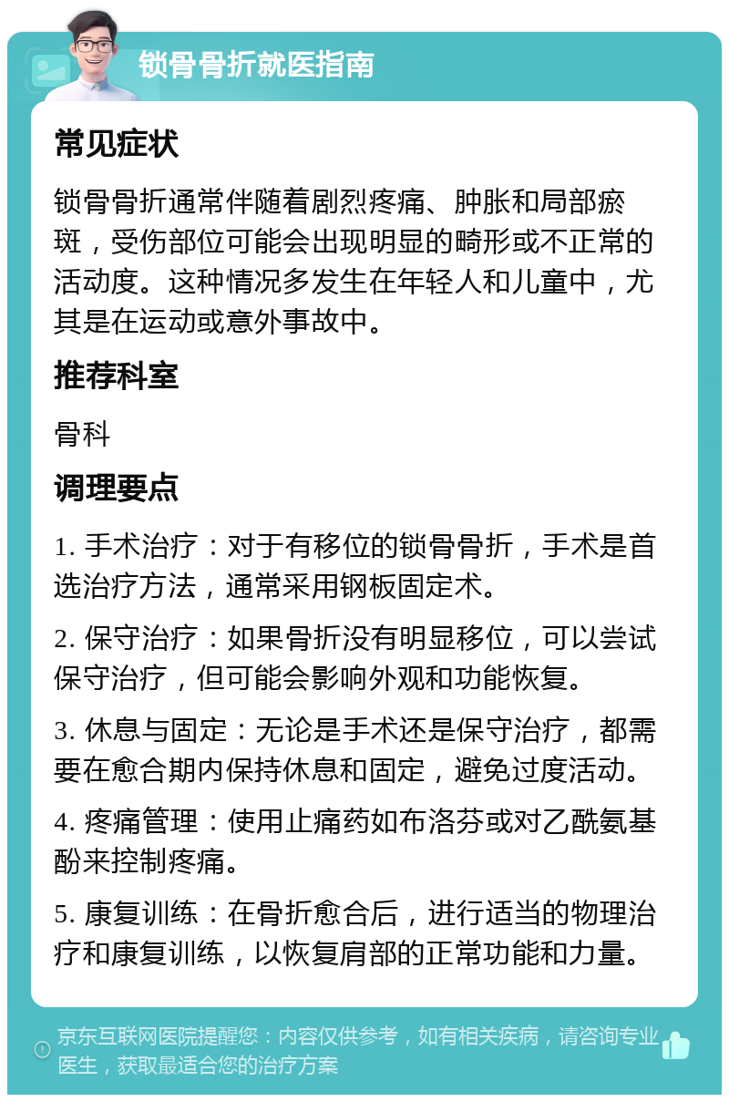 锁骨骨折就医指南 常见症状 锁骨骨折通常伴随着剧烈疼痛、肿胀和局部瘀斑，受伤部位可能会出现明显的畸形或不正常的活动度。这种情况多发生在年轻人和儿童中，尤其是在运动或意外事故中。 推荐科室 骨科 调理要点 1. 手术治疗：对于有移位的锁骨骨折，手术是首选治疗方法，通常采用钢板固定术。 2. 保守治疗：如果骨折没有明显移位，可以尝试保守治疗，但可能会影响外观和功能恢复。 3. 休息与固定：无论是手术还是保守治疗，都需要在愈合期内保持休息和固定，避免过度活动。 4. 疼痛管理：使用止痛药如布洛芬或对乙酰氨基酚来控制疼痛。 5. 康复训练：在骨折愈合后，进行适当的物理治疗和康复训练，以恢复肩部的正常功能和力量。