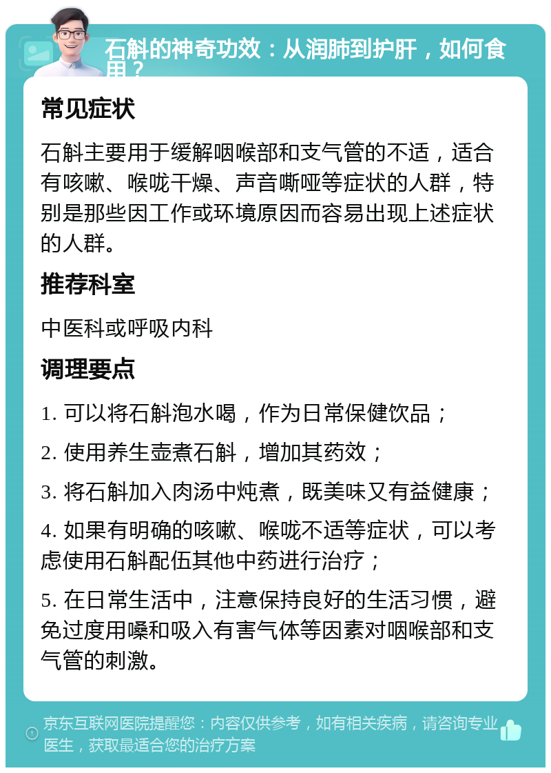 石斛的神奇功效：从润肺到护肝，如何食用？ 常见症状 石斛主要用于缓解咽喉部和支气管的不适，适合有咳嗽、喉咙干燥、声音嘶哑等症状的人群，特别是那些因工作或环境原因而容易出现上述症状的人群。 推荐科室 中医科或呼吸内科 调理要点 1. 可以将石斛泡水喝，作为日常保健饮品； 2. 使用养生壶煮石斛，增加其药效； 3. 将石斛加入肉汤中炖煮，既美味又有益健康； 4. 如果有明确的咳嗽、喉咙不适等症状，可以考虑使用石斛配伍其他中药进行治疗； 5. 在日常生活中，注意保持良好的生活习惯，避免过度用嗓和吸入有害气体等因素对咽喉部和支气管的刺激。