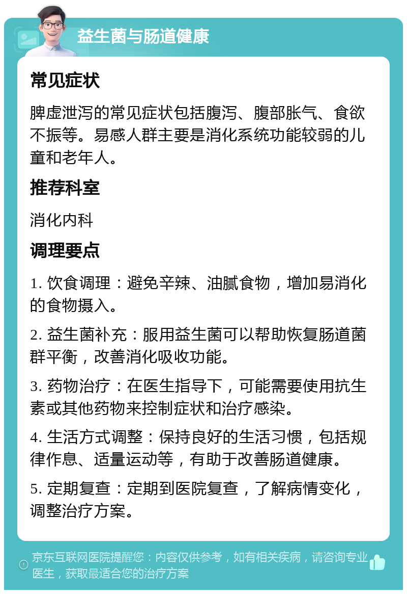 益生菌与肠道健康 常见症状 脾虚泄泻的常见症状包括腹泻、腹部胀气、食欲不振等。易感人群主要是消化系统功能较弱的儿童和老年人。 推荐科室 消化内科 调理要点 1. 饮食调理：避免辛辣、油腻食物，增加易消化的食物摄入。 2. 益生菌补充：服用益生菌可以帮助恢复肠道菌群平衡，改善消化吸收功能。 3. 药物治疗：在医生指导下，可能需要使用抗生素或其他药物来控制症状和治疗感染。 4. 生活方式调整：保持良好的生活习惯，包括规律作息、适量运动等，有助于改善肠道健康。 5. 定期复查：定期到医院复查，了解病情变化，调整治疗方案。