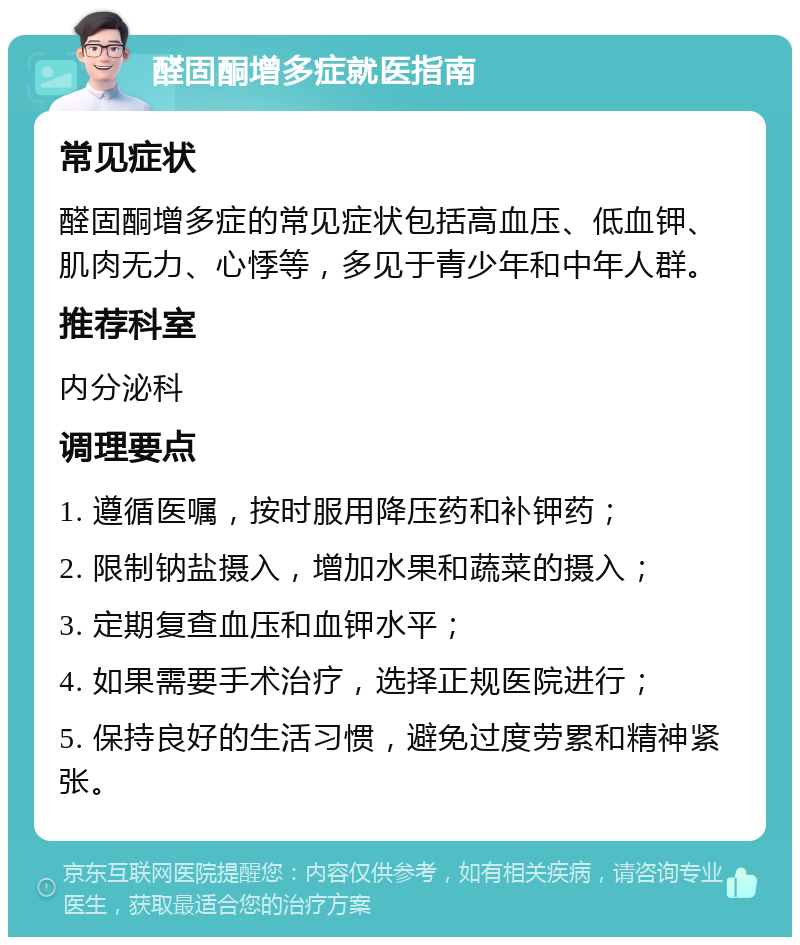 醛固酮增多症就医指南 常见症状 醛固酮增多症的常见症状包括高血压、低血钾、肌肉无力、心悸等，多见于青少年和中年人群。 推荐科室 内分泌科 调理要点 1. 遵循医嘱，按时服用降压药和补钾药； 2. 限制钠盐摄入，增加水果和蔬菜的摄入； 3. 定期复查血压和血钾水平； 4. 如果需要手术治疗，选择正规医院进行； 5. 保持良好的生活习惯，避免过度劳累和精神紧张。