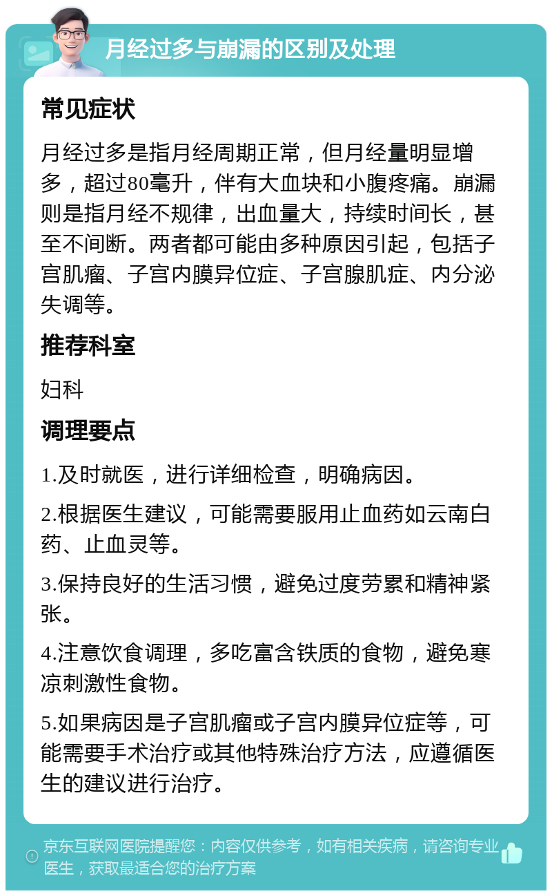 月经过多与崩漏的区别及处理 常见症状 月经过多是指月经周期正常，但月经量明显增多，超过80毫升，伴有大血块和小腹疼痛。崩漏则是指月经不规律，出血量大，持续时间长，甚至不间断。两者都可能由多种原因引起，包括子宫肌瘤、子宫内膜异位症、子宫腺肌症、内分泌失调等。 推荐科室 妇科 调理要点 1.及时就医，进行详细检查，明确病因。 2.根据医生建议，可能需要服用止血药如云南白药、止血灵等。 3.保持良好的生活习惯，避免过度劳累和精神紧张。 4.注意饮食调理，多吃富含铁质的食物，避免寒凉刺激性食物。 5.如果病因是子宫肌瘤或子宫内膜异位症等，可能需要手术治疗或其他特殊治疗方法，应遵循医生的建议进行治疗。