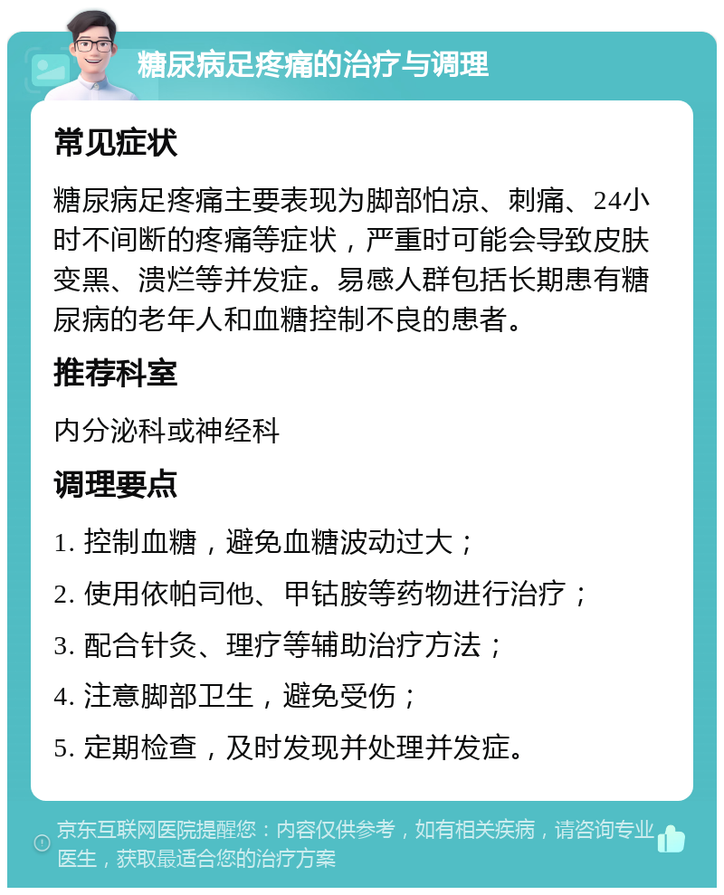 糖尿病足疼痛的治疗与调理 常见症状 糖尿病足疼痛主要表现为脚部怕凉、刺痛、24小时不间断的疼痛等症状，严重时可能会导致皮肤变黑、溃烂等并发症。易感人群包括长期患有糖尿病的老年人和血糖控制不良的患者。 推荐科室 内分泌科或神经科 调理要点 1. 控制血糖，避免血糖波动过大； 2. 使用依帕司他、甲钴胺等药物进行治疗； 3. 配合针灸、理疗等辅助治疗方法； 4. 注意脚部卫生，避免受伤； 5. 定期检查，及时发现并处理并发症。