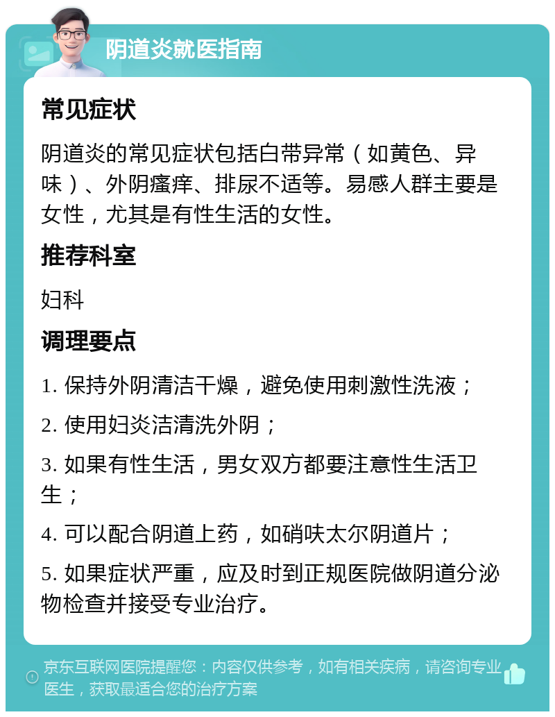 阴道炎就医指南 常见症状 阴道炎的常见症状包括白带异常（如黄色、异味）、外阴瘙痒、排尿不适等。易感人群主要是女性，尤其是有性生活的女性。 推荐科室 妇科 调理要点 1. 保持外阴清洁干燥，避免使用刺激性洗液； 2. 使用妇炎洁清洗外阴； 3. 如果有性生活，男女双方都要注意性生活卫生； 4. 可以配合阴道上药，如硝呋太尔阴道片； 5. 如果症状严重，应及时到正规医院做阴道分泌物检查并接受专业治疗。