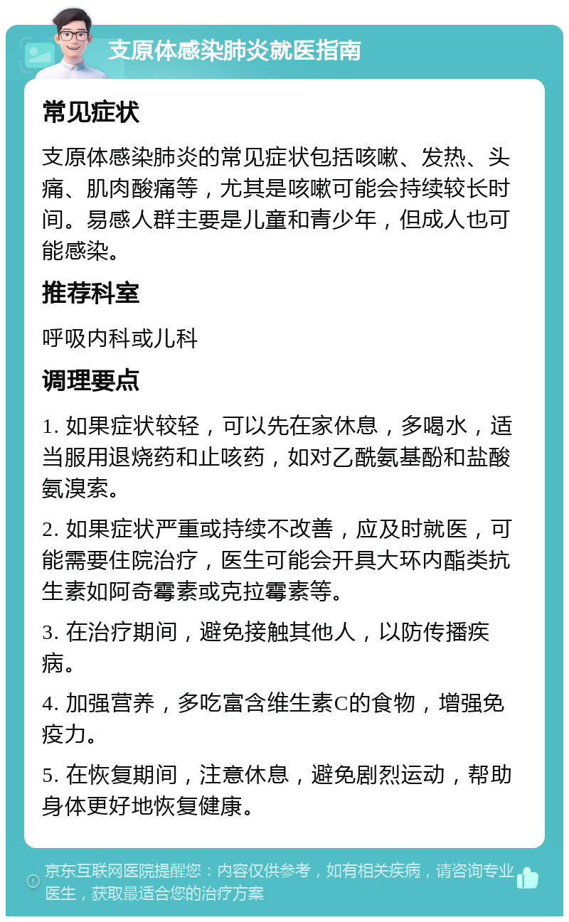 支原体感染肺炎就医指南 常见症状 支原体感染肺炎的常见症状包括咳嗽、发热、头痛、肌肉酸痛等，尤其是咳嗽可能会持续较长时间。易感人群主要是儿童和青少年，但成人也可能感染。 推荐科室 呼吸内科或儿科 调理要点 1. 如果症状较轻，可以先在家休息，多喝水，适当服用退烧药和止咳药，如对乙酰氨基酚和盐酸氨溴索。 2. 如果症状严重或持续不改善，应及时就医，可能需要住院治疗，医生可能会开具大环内酯类抗生素如阿奇霉素或克拉霉素等。 3. 在治疗期间，避免接触其他人，以防传播疾病。 4. 加强营养，多吃富含维生素C的食物，增强免疫力。 5. 在恢复期间，注意休息，避免剧烈运动，帮助身体更好地恢复健康。