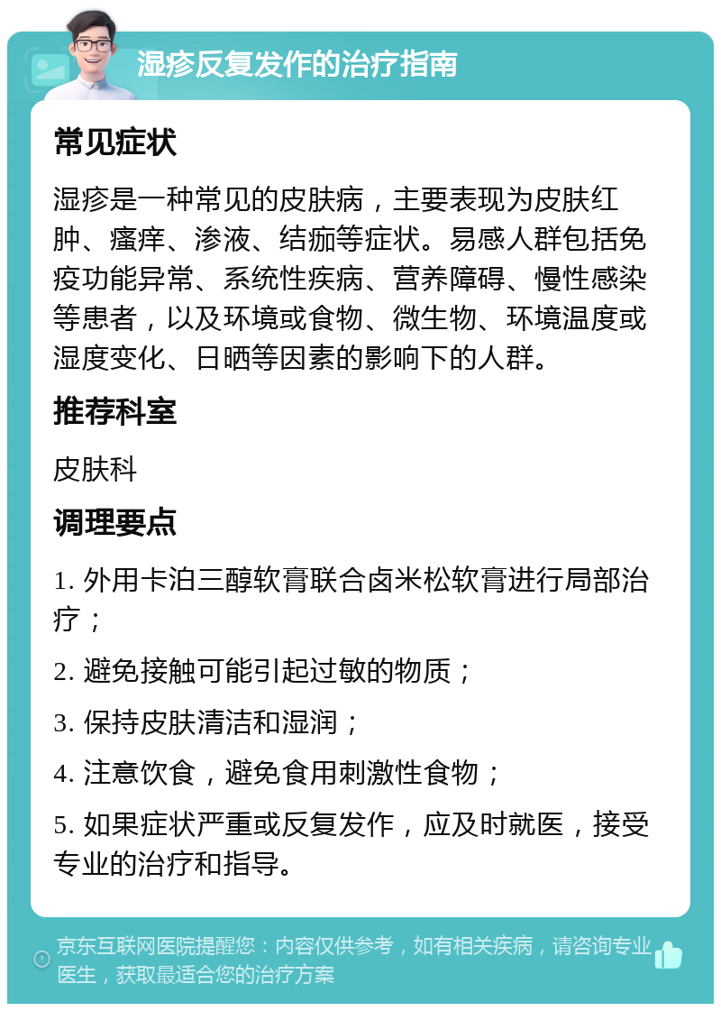 湿疹反复发作的治疗指南 常见症状 湿疹是一种常见的皮肤病，主要表现为皮肤红肿、瘙痒、渗液、结痂等症状。易感人群包括免疫功能异常、系统性疾病、营养障碍、慢性感染等患者，以及环境或食物、微生物、环境温度或湿度变化、日晒等因素的影响下的人群。 推荐科室 皮肤科 调理要点 1. 外用卡泊三醇软膏联合卤米松软膏进行局部治疗； 2. 避免接触可能引起过敏的物质； 3. 保持皮肤清洁和湿润； 4. 注意饮食，避免食用刺激性食物； 5. 如果症状严重或反复发作，应及时就医，接受专业的治疗和指导。