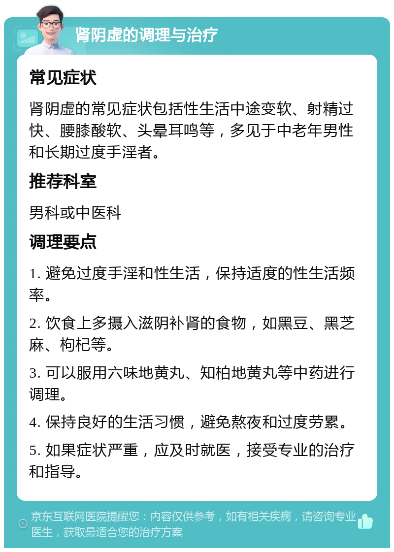 肾阴虚的调理与治疗 常见症状 肾阴虚的常见症状包括性生活中途变软、射精过快、腰膝酸软、头晕耳鸣等，多见于中老年男性和长期过度手淫者。 推荐科室 男科或中医科 调理要点 1. 避免过度手淫和性生活，保持适度的性生活频率。 2. 饮食上多摄入滋阴补肾的食物，如黑豆、黑芝麻、枸杞等。 3. 可以服用六味地黄丸、知柏地黄丸等中药进行调理。 4. 保持良好的生活习惯，避免熬夜和过度劳累。 5. 如果症状严重，应及时就医，接受专业的治疗和指导。