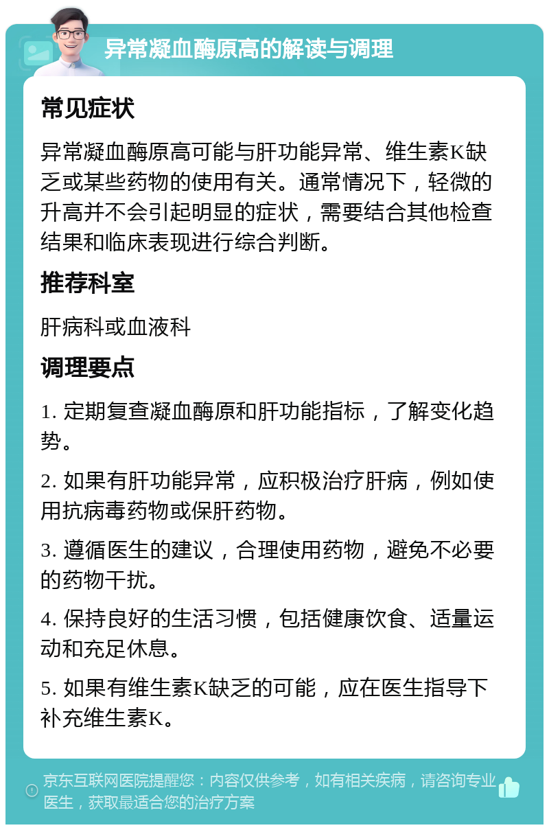 异常凝血酶原高的解读与调理 常见症状 异常凝血酶原高可能与肝功能异常、维生素K缺乏或某些药物的使用有关。通常情况下，轻微的升高并不会引起明显的症状，需要结合其他检查结果和临床表现进行综合判断。 推荐科室 肝病科或血液科 调理要点 1. 定期复查凝血酶原和肝功能指标，了解变化趋势。 2. 如果有肝功能异常，应积极治疗肝病，例如使用抗病毒药物或保肝药物。 3. 遵循医生的建议，合理使用药物，避免不必要的药物干扰。 4. 保持良好的生活习惯，包括健康饮食、适量运动和充足休息。 5. 如果有维生素K缺乏的可能，应在医生指导下补充维生素K。