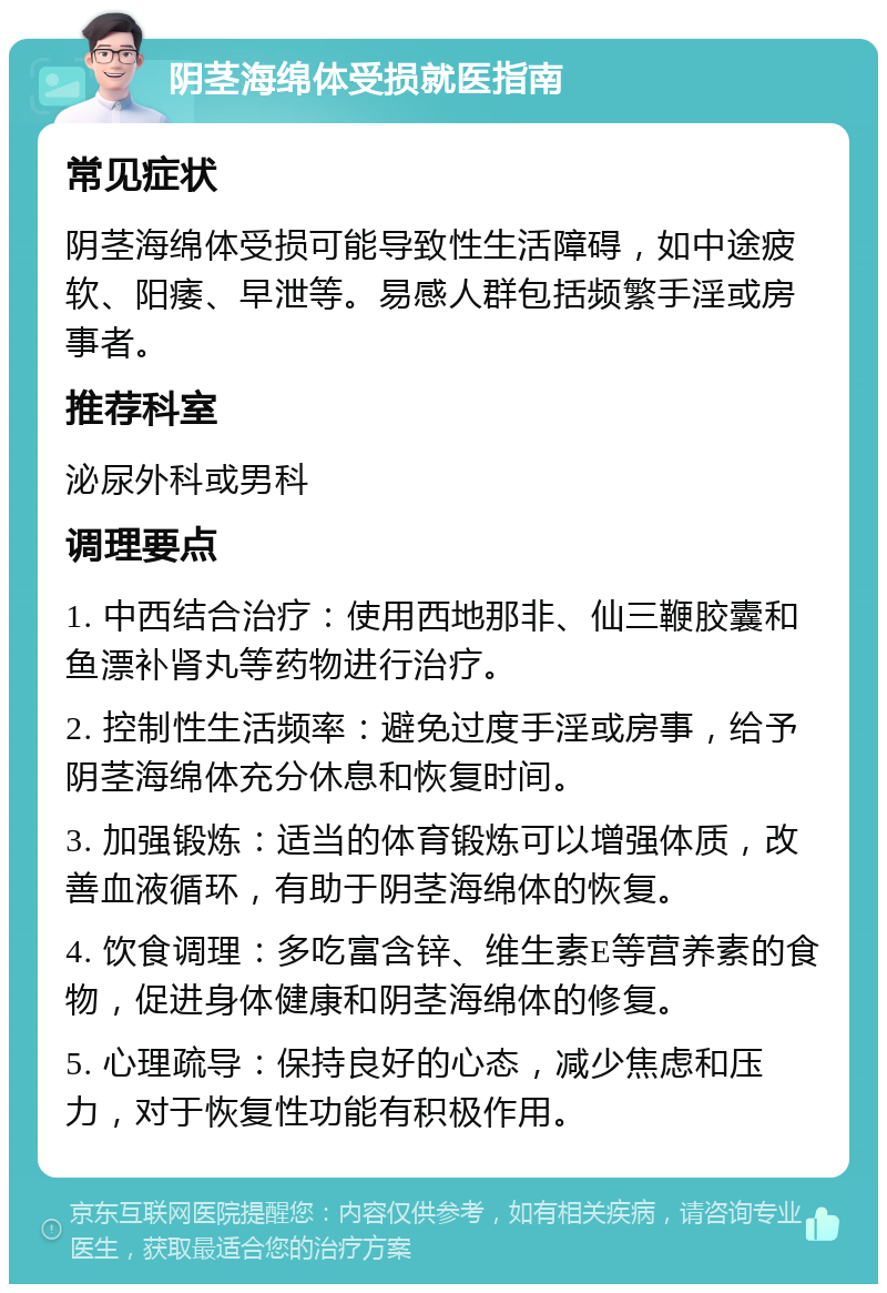 阴茎海绵体受损就医指南 常见症状 阴茎海绵体受损可能导致性生活障碍，如中途疲软、阳痿、早泄等。易感人群包括频繁手淫或房事者。 推荐科室 泌尿外科或男科 调理要点 1. 中西结合治疗：使用西地那非、仙三鞭胶囊和鱼漂补肾丸等药物进行治疗。 2. 控制性生活频率：避免过度手淫或房事，给予阴茎海绵体充分休息和恢复时间。 3. 加强锻炼：适当的体育锻炼可以增强体质，改善血液循环，有助于阴茎海绵体的恢复。 4. 饮食调理：多吃富含锌、维生素E等营养素的食物，促进身体健康和阴茎海绵体的修复。 5. 心理疏导：保持良好的心态，减少焦虑和压力，对于恢复性功能有积极作用。