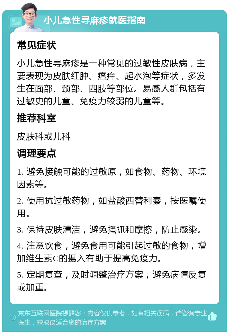 小儿急性寻麻疹就医指南 常见症状 小儿急性寻麻疹是一种常见的过敏性皮肤病，主要表现为皮肤红肿、瘙痒、起水泡等症状，多发生在面部、颈部、四肢等部位。易感人群包括有过敏史的儿童、免疫力较弱的儿童等。 推荐科室 皮肤科或儿科 调理要点 1. 避免接触可能的过敏原，如食物、药物、环境因素等。 2. 使用抗过敏药物，如盐酸西替利秦，按医嘱使用。 3. 保持皮肤清洁，避免搔抓和摩擦，防止感染。 4. 注意饮食，避免食用可能引起过敏的食物，增加维生素C的摄入有助于提高免疫力。 5. 定期复查，及时调整治疗方案，避免病情反复或加重。