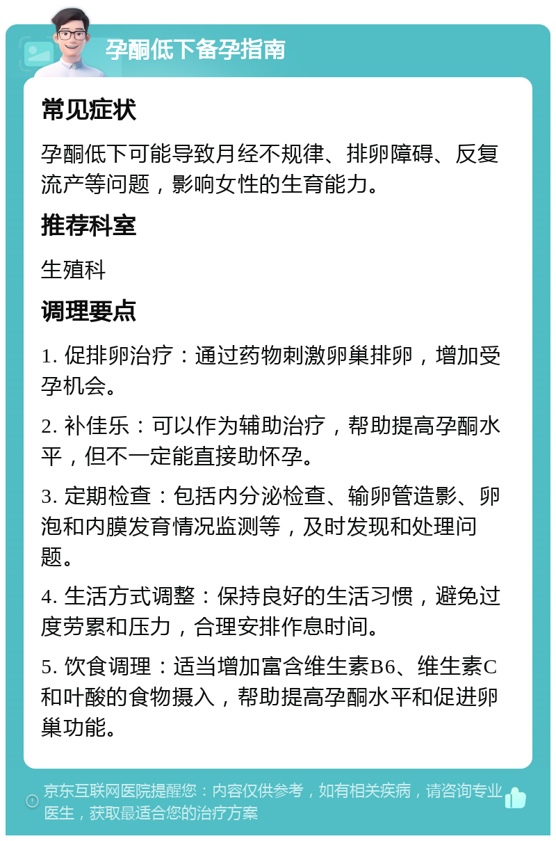 孕酮低下备孕指南 常见症状 孕酮低下可能导致月经不规律、排卵障碍、反复流产等问题，影响女性的生育能力。 推荐科室 生殖科 调理要点 1. 促排卵治疗：通过药物刺激卵巢排卵，增加受孕机会。 2. 补佳乐：可以作为辅助治疗，帮助提高孕酮水平，但不一定能直接助怀孕。 3. 定期检查：包括内分泌检查、输卵管造影、卵泡和内膜发育情况监测等，及时发现和处理问题。 4. 生活方式调整：保持良好的生活习惯，避免过度劳累和压力，合理安排作息时间。 5. 饮食调理：适当增加富含维生素B6、维生素C和叶酸的食物摄入，帮助提高孕酮水平和促进卵巢功能。