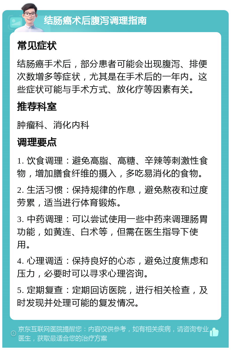 结肠癌术后腹泻调理指南 常见症状 结肠癌手术后，部分患者可能会出现腹泻、排便次数增多等症状，尤其是在手术后的一年内。这些症状可能与手术方式、放化疗等因素有关。 推荐科室 肿瘤科、消化内科 调理要点 1. 饮食调理：避免高脂、高糖、辛辣等刺激性食物，增加膳食纤维的摄入，多吃易消化的食物。 2. 生活习惯：保持规律的作息，避免熬夜和过度劳累，适当进行体育锻炼。 3. 中药调理：可以尝试使用一些中药来调理肠胃功能，如黄连、白术等，但需在医生指导下使用。 4. 心理调适：保持良好的心态，避免过度焦虑和压力，必要时可以寻求心理咨询。 5. 定期复查：定期回访医院，进行相关检查，及时发现并处理可能的复发情况。