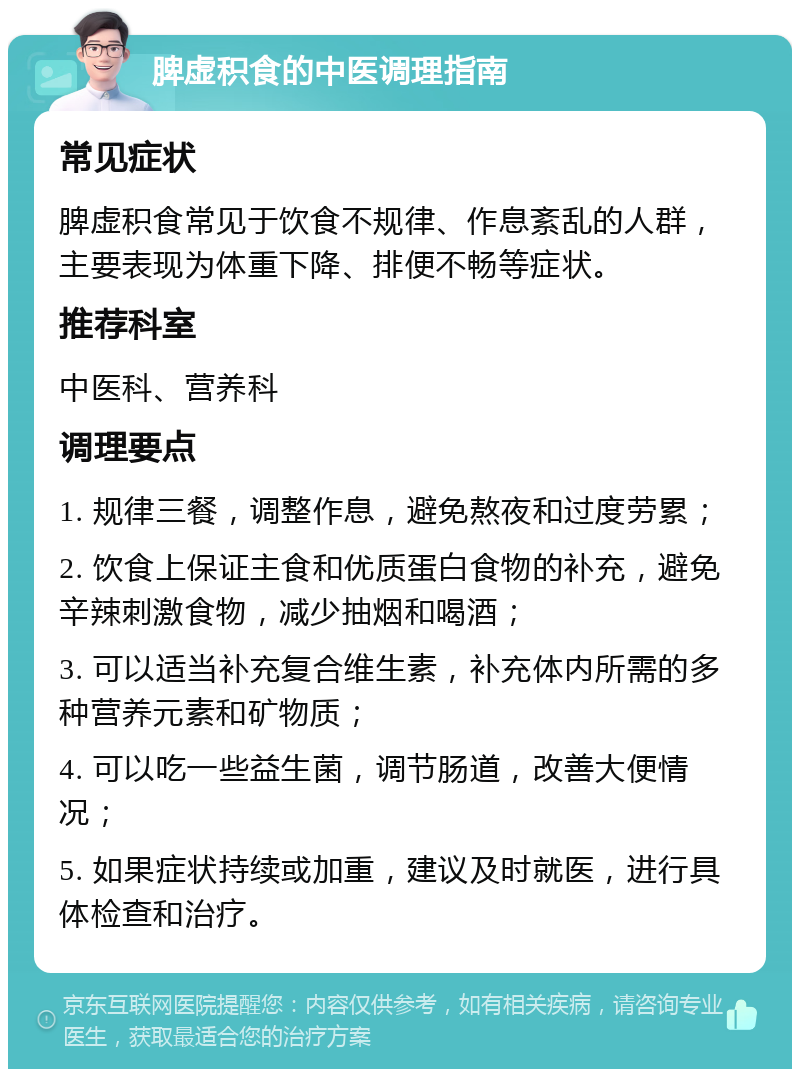 脾虚积食的中医调理指南 常见症状 脾虚积食常见于饮食不规律、作息紊乱的人群，主要表现为体重下降、排便不畅等症状。 推荐科室 中医科、营养科 调理要点 1. 规律三餐，调整作息，避免熬夜和过度劳累； 2. 饮食上保证主食和优质蛋白食物的补充，避免辛辣刺激食物，减少抽烟和喝酒； 3. 可以适当补充复合维生素，补充体内所需的多种营养元素和矿物质； 4. 可以吃一些益生菌，调节肠道，改善大便情况； 5. 如果症状持续或加重，建议及时就医，进行具体检查和治疗。