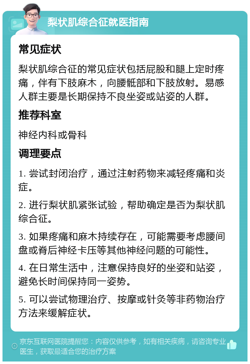 梨状肌综合征就医指南 常见症状 梨状肌综合征的常见症状包括屁股和腿上定时疼痛，伴有下肢麻木，向腰骶部和下肢放射。易感人群主要是长期保持不良坐姿或站姿的人群。 推荐科室 神经内科或骨科 调理要点 1. 尝试封闭治疗，通过注射药物来减轻疼痛和炎症。 2. 进行梨状肌紧张试验，帮助确定是否为梨状肌综合征。 3. 如果疼痛和麻木持续存在，可能需要考虑腰间盘或脊后神经卡压等其他神经问题的可能性。 4. 在日常生活中，注意保持良好的坐姿和站姿，避免长时间保持同一姿势。 5. 可以尝试物理治疗、按摩或针灸等非药物治疗方法来缓解症状。