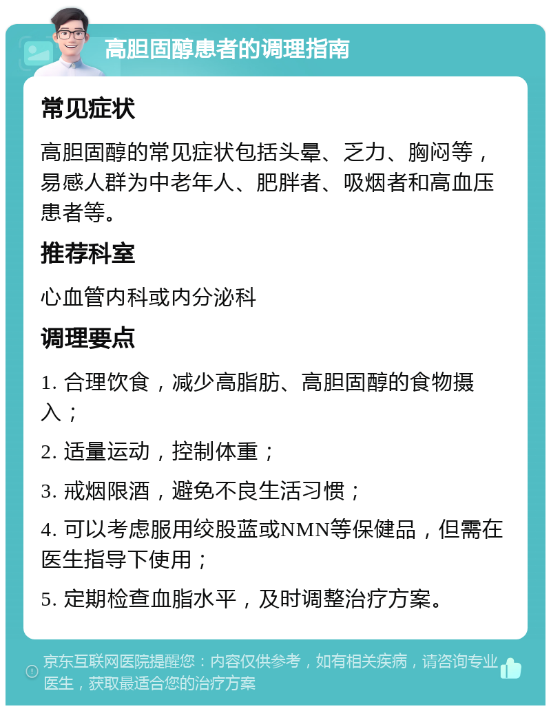 高胆固醇患者的调理指南 常见症状 高胆固醇的常见症状包括头晕、乏力、胸闷等，易感人群为中老年人、肥胖者、吸烟者和高血压患者等。 推荐科室 心血管内科或内分泌科 调理要点 1. 合理饮食，减少高脂肪、高胆固醇的食物摄入； 2. 适量运动，控制体重； 3. 戒烟限酒，避免不良生活习惯； 4. 可以考虑服用绞股蓝或NMN等保健品，但需在医生指导下使用； 5. 定期检查血脂水平，及时调整治疗方案。