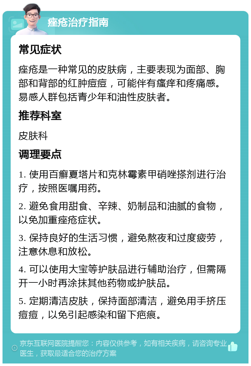 痤疮治疗指南 常见症状 痤疮是一种常见的皮肤病，主要表现为面部、胸部和背部的红肿痘痘，可能伴有瘙痒和疼痛感。易感人群包括青少年和油性皮肤者。 推荐科室 皮肤科 调理要点 1. 使用百癣夏塔片和克林霉素甲硝唑搽剂进行治疗，按照医嘱用药。 2. 避免食用甜食、辛辣、奶制品和油腻的食物，以免加重痤疮症状。 3. 保持良好的生活习惯，避免熬夜和过度疲劳，注意休息和放松。 4. 可以使用大宝等护肤品进行辅助治疗，但需隔开一小时再涂抹其他药物或护肤品。 5. 定期清洁皮肤，保持面部清洁，避免用手挤压痘痘，以免引起感染和留下疤痕。