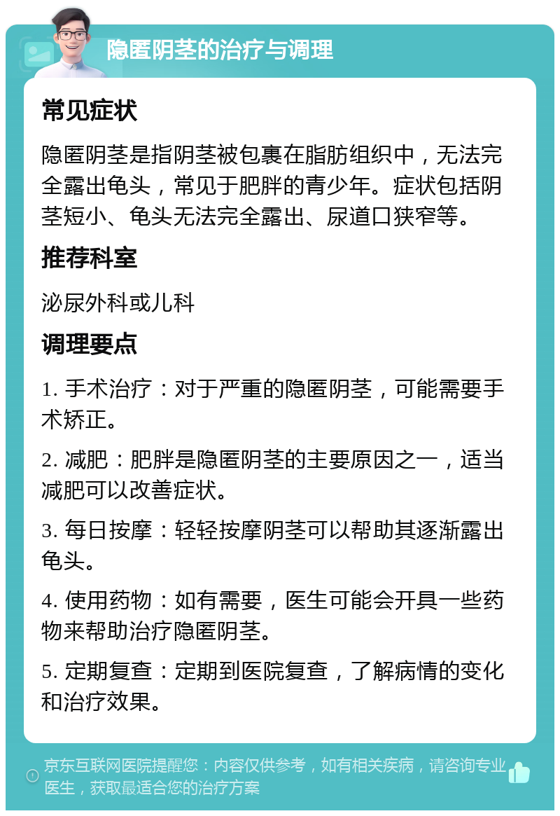 隐匿阴茎的治疗与调理 常见症状 隐匿阴茎是指阴茎被包裹在脂肪组织中，无法完全露出龟头，常见于肥胖的青少年。症状包括阴茎短小、龟头无法完全露出、尿道口狭窄等。 推荐科室 泌尿外科或儿科 调理要点 1. 手术治疗：对于严重的隐匿阴茎，可能需要手术矫正。 2. 减肥：肥胖是隐匿阴茎的主要原因之一，适当减肥可以改善症状。 3. 每日按摩：轻轻按摩阴茎可以帮助其逐渐露出龟头。 4. 使用药物：如有需要，医生可能会开具一些药物来帮助治疗隐匿阴茎。 5. 定期复查：定期到医院复查，了解病情的变化和治疗效果。