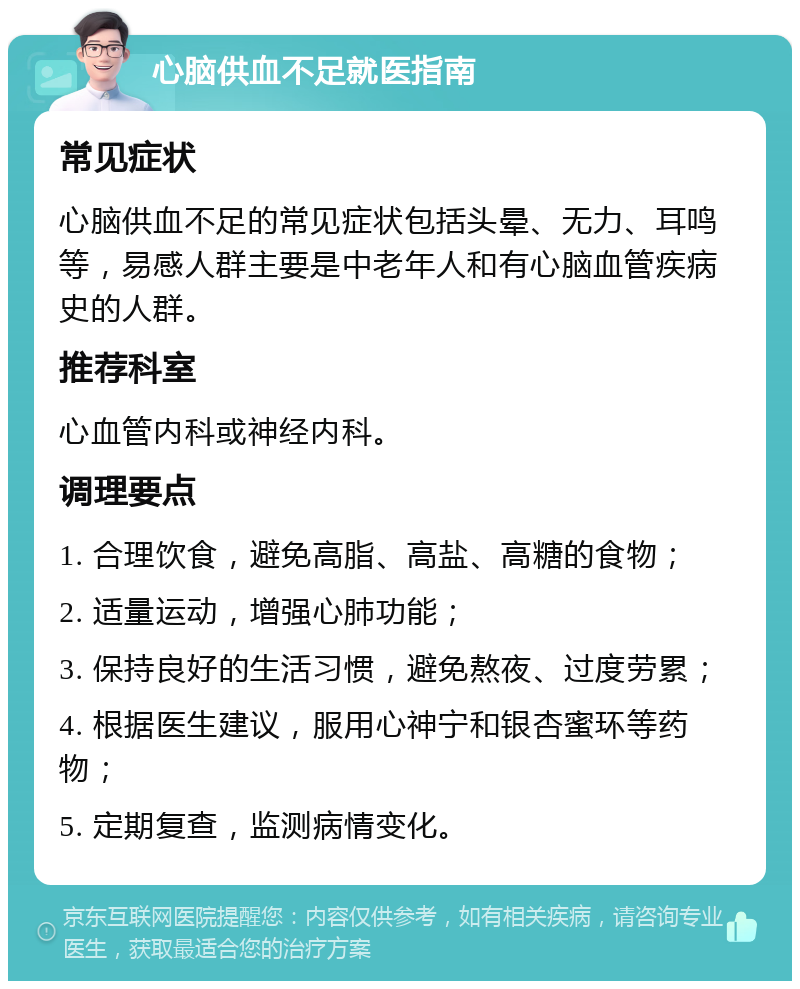 心脑供血不足就医指南 常见症状 心脑供血不足的常见症状包括头晕、无力、耳鸣等，易感人群主要是中老年人和有心脑血管疾病史的人群。 推荐科室 心血管内科或神经内科。 调理要点 1. 合理饮食，避免高脂、高盐、高糖的食物； 2. 适量运动，增强心肺功能； 3. 保持良好的生活习惯，避免熬夜、过度劳累； 4. 根据医生建议，服用心神宁和银杏蜜环等药物； 5. 定期复查，监测病情变化。