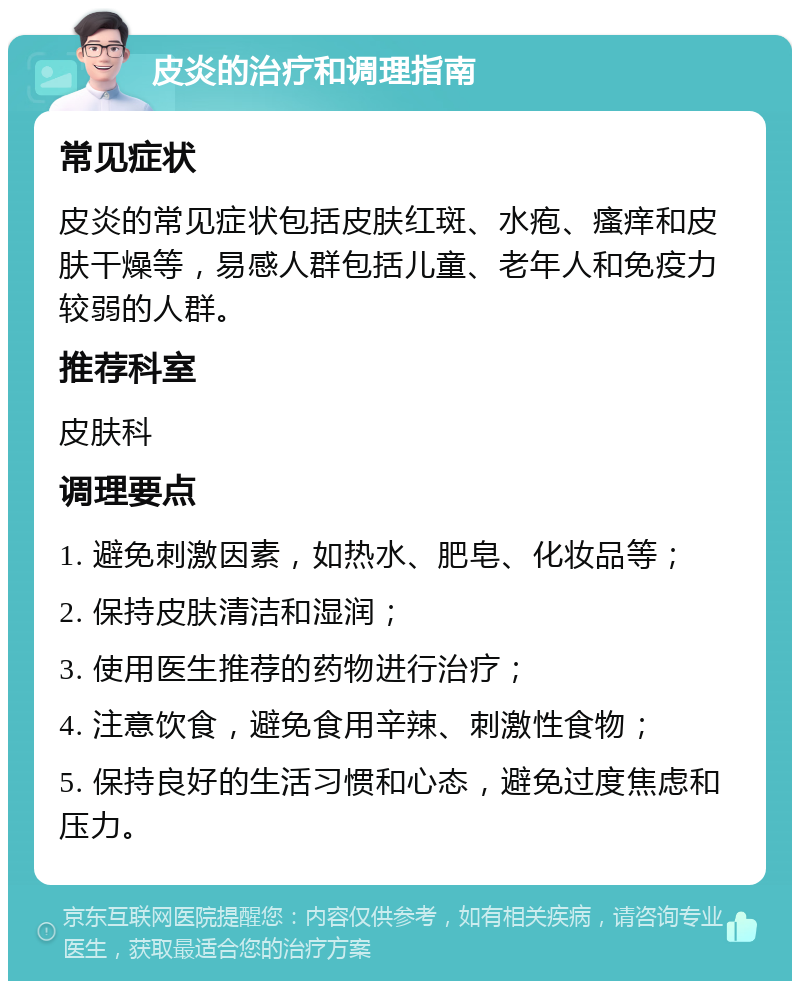 皮炎的治疗和调理指南 常见症状 皮炎的常见症状包括皮肤红斑、水疱、瘙痒和皮肤干燥等，易感人群包括儿童、老年人和免疫力较弱的人群。 推荐科室 皮肤科 调理要点 1. 避免刺激因素，如热水、肥皂、化妆品等； 2. 保持皮肤清洁和湿润； 3. 使用医生推荐的药物进行治疗； 4. 注意饮食，避免食用辛辣、刺激性食物； 5. 保持良好的生活习惯和心态，避免过度焦虑和压力。