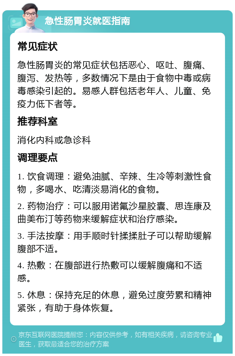 急性肠胃炎就医指南 常见症状 急性肠胃炎的常见症状包括恶心、呕吐、腹痛、腹泻、发热等，多数情况下是由于食物中毒或病毒感染引起的。易感人群包括老年人、儿童、免疫力低下者等。 推荐科室 消化内科或急诊科 调理要点 1. 饮食调理：避免油腻、辛辣、生冷等刺激性食物，多喝水、吃清淡易消化的食物。 2. 药物治疗：可以服用诺氟沙星胶囊、思连康及曲美布汀等药物来缓解症状和治疗感染。 3. 手法按摩：用手顺时针揉揉肚子可以帮助缓解腹部不适。 4. 热敷：在腹部进行热敷可以缓解腹痛和不适感。 5. 休息：保持充足的休息，避免过度劳累和精神紧张，有助于身体恢复。