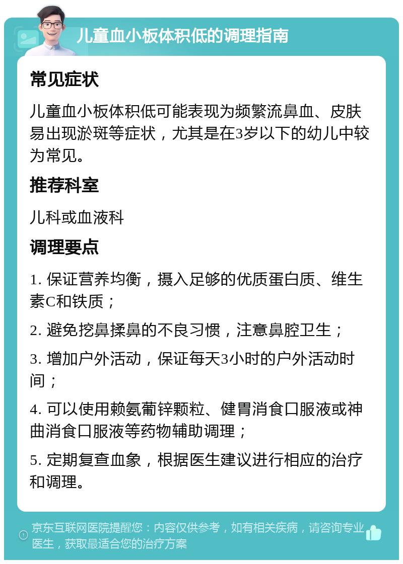 儿童血小板体积低的调理指南 常见症状 儿童血小板体积低可能表现为频繁流鼻血、皮肤易出现淤斑等症状，尤其是在3岁以下的幼儿中较为常见。 推荐科室 儿科或血液科 调理要点 1. 保证营养均衡，摄入足够的优质蛋白质、维生素C和铁质； 2. 避免挖鼻揉鼻的不良习惯，注意鼻腔卫生； 3. 增加户外活动，保证每天3小时的户外活动时间； 4. 可以使用赖氨葡锌颗粒、健胃消食口服液或神曲消食口服液等药物辅助调理； 5. 定期复查血象，根据医生建议进行相应的治疗和调理。