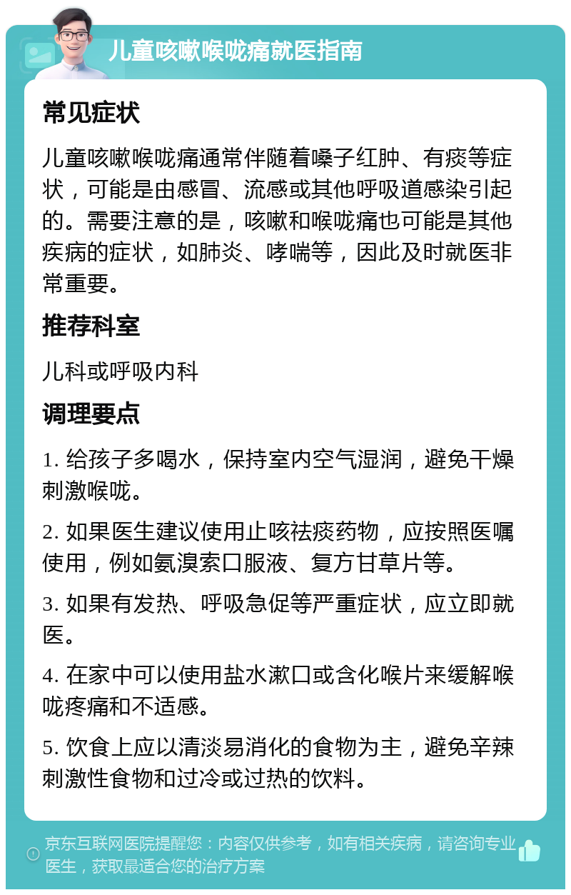 儿童咳嗽喉咙痛就医指南 常见症状 儿童咳嗽喉咙痛通常伴随着嗓子红肿、有痰等症状，可能是由感冒、流感或其他呼吸道感染引起的。需要注意的是，咳嗽和喉咙痛也可能是其他疾病的症状，如肺炎、哮喘等，因此及时就医非常重要。 推荐科室 儿科或呼吸内科 调理要点 1. 给孩子多喝水，保持室内空气湿润，避免干燥刺激喉咙。 2. 如果医生建议使用止咳祛痰药物，应按照医嘱使用，例如氨溴索口服液、复方甘草片等。 3. 如果有发热、呼吸急促等严重症状，应立即就医。 4. 在家中可以使用盐水漱口或含化喉片来缓解喉咙疼痛和不适感。 5. 饮食上应以清淡易消化的食物为主，避免辛辣刺激性食物和过冷或过热的饮料。