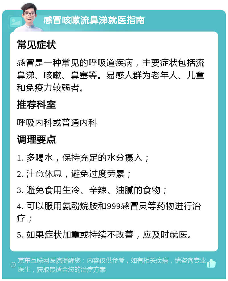 感冒咳嗽流鼻涕就医指南 常见症状 感冒是一种常见的呼吸道疾病，主要症状包括流鼻涕、咳嗽、鼻塞等。易感人群为老年人、儿童和免疫力较弱者。 推荐科室 呼吸内科或普通内科 调理要点 1. 多喝水，保持充足的水分摄入； 2. 注意休息，避免过度劳累； 3. 避免食用生冷、辛辣、油腻的食物； 4. 可以服用氨酚烷胺和999感冒灵等药物进行治疗； 5. 如果症状加重或持续不改善，应及时就医。