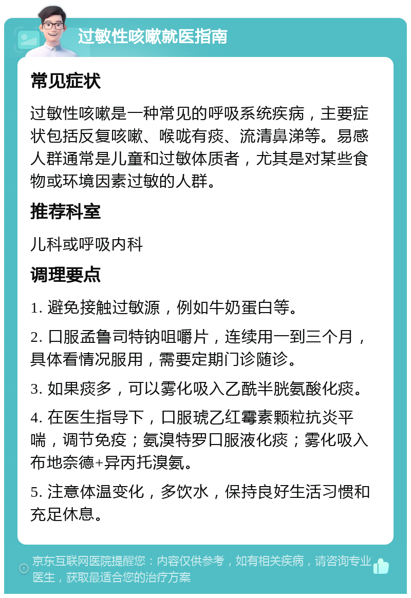 过敏性咳嗽就医指南 常见症状 过敏性咳嗽是一种常见的呼吸系统疾病，主要症状包括反复咳嗽、喉咙有痰、流清鼻涕等。易感人群通常是儿童和过敏体质者，尤其是对某些食物或环境因素过敏的人群。 推荐科室 儿科或呼吸内科 调理要点 1. 避免接触过敏源，例如牛奶蛋白等。 2. 口服孟鲁司特钠咀嚼片，连续用一到三个月，具体看情况服用，需要定期门诊随诊。 3. 如果痰多，可以雾化吸入乙酰半胱氨酸化痰。 4. 在医生指导下，口服琥乙红霉素颗粒抗炎平喘，调节免疫；氨溴特罗口服液化痰；雾化吸入布地奈德+异丙托溴氨。 5. 注意体温变化，多饮水，保持良好生活习惯和充足休息。