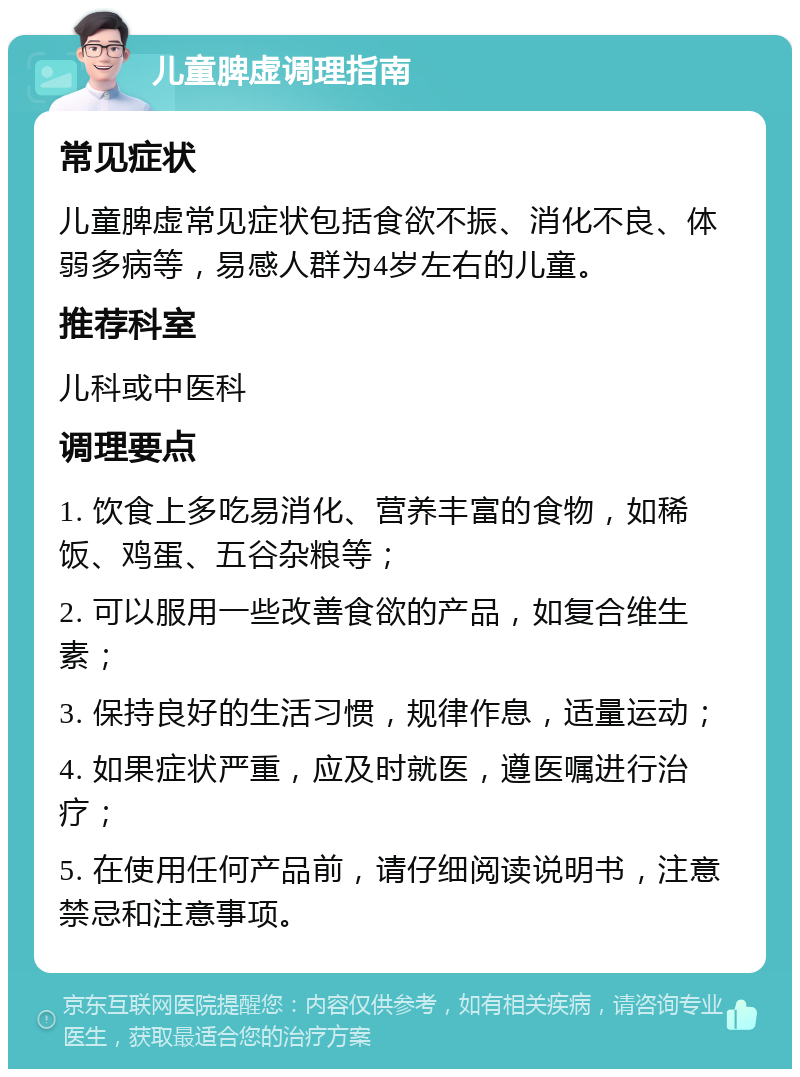 儿童脾虚调理指南 常见症状 儿童脾虚常见症状包括食欲不振、消化不良、体弱多病等，易感人群为4岁左右的儿童。 推荐科室 儿科或中医科 调理要点 1. 饮食上多吃易消化、营养丰富的食物，如稀饭、鸡蛋、五谷杂粮等； 2. 可以服用一些改善食欲的产品，如复合维生素； 3. 保持良好的生活习惯，规律作息，适量运动； 4. 如果症状严重，应及时就医，遵医嘱进行治疗； 5. 在使用任何产品前，请仔细阅读说明书，注意禁忌和注意事项。