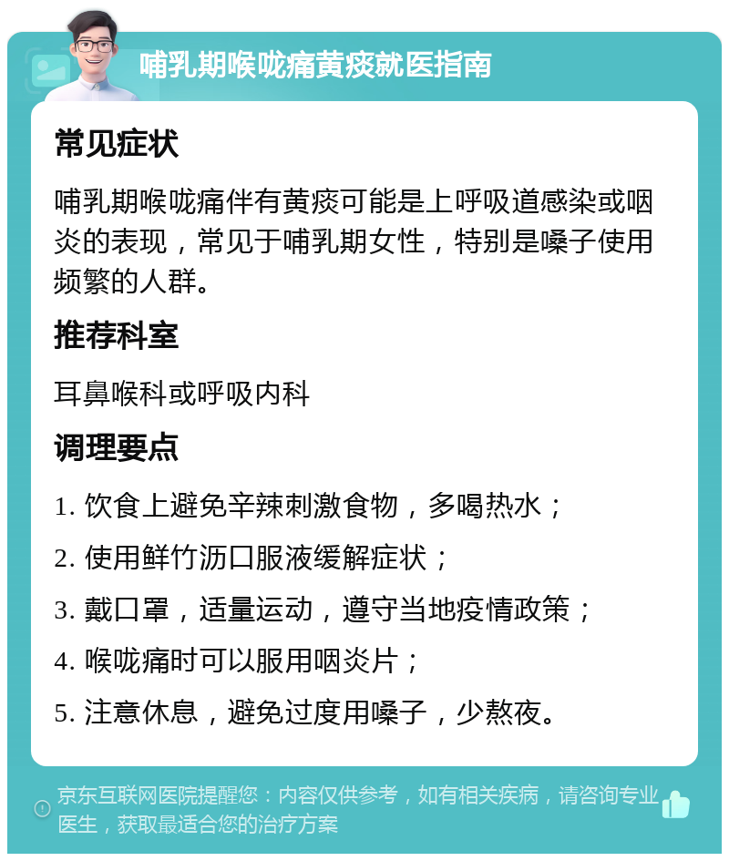 哺乳期喉咙痛黄痰就医指南 常见症状 哺乳期喉咙痛伴有黄痰可能是上呼吸道感染或咽炎的表现，常见于哺乳期女性，特别是嗓子使用频繁的人群。 推荐科室 耳鼻喉科或呼吸内科 调理要点 1. 饮食上避免辛辣刺激食物，多喝热水； 2. 使用鲜竹沥口服液缓解症状； 3. 戴口罩，适量运动，遵守当地疫情政策； 4. 喉咙痛时可以服用咽炎片； 5. 注意休息，避免过度用嗓子，少熬夜。