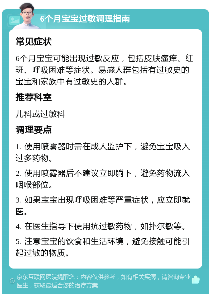 6个月宝宝过敏调理指南 常见症状 6个月宝宝可能出现过敏反应，包括皮肤瘙痒、红斑、呼吸困难等症状。易感人群包括有过敏史的宝宝和家族中有过敏史的人群。 推荐科室 儿科或过敏科 调理要点 1. 使用喷雾器时需在成人监护下，避免宝宝吸入过多药物。 2. 使用喷雾器后不建议立即躺下，避免药物流入咽喉部位。 3. 如果宝宝出现呼吸困难等严重症状，应立即就医。 4. 在医生指导下使用抗过敏药物，如扑尔敏等。 5. 注意宝宝的饮食和生活环境，避免接触可能引起过敏的物质。