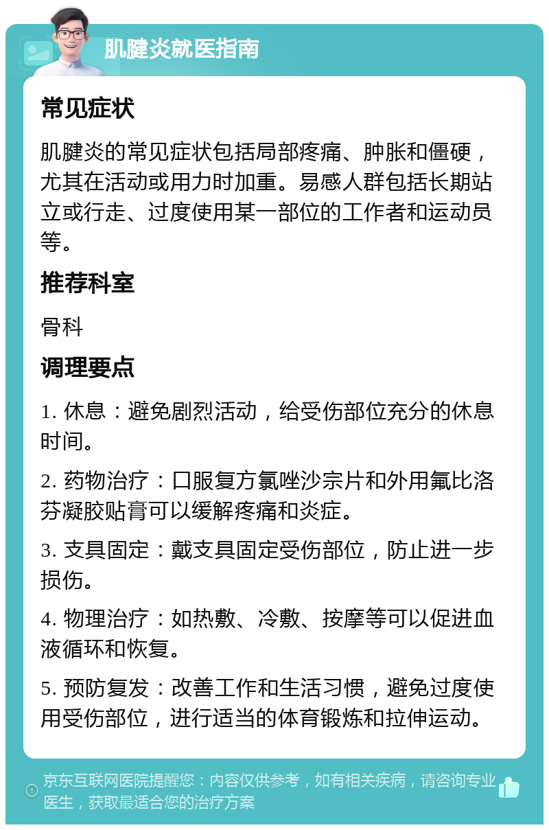 肌腱炎就医指南 常见症状 肌腱炎的常见症状包括局部疼痛、肿胀和僵硬，尤其在活动或用力时加重。易感人群包括长期站立或行走、过度使用某一部位的工作者和运动员等。 推荐科室 骨科 调理要点 1. 休息：避免剧烈活动，给受伤部位充分的休息时间。 2. 药物治疗：口服复方氯唑沙宗片和外用氟比洛芬凝胶贴膏可以缓解疼痛和炎症。 3. 支具固定：戴支具固定受伤部位，防止进一步损伤。 4. 物理治疗：如热敷、冷敷、按摩等可以促进血液循环和恢复。 5. 预防复发：改善工作和生活习惯，避免过度使用受伤部位，进行适当的体育锻炼和拉伸运动。