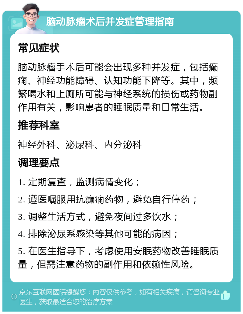 脑动脉瘤术后并发症管理指南 常见症状 脑动脉瘤手术后可能会出现多种并发症，包括癫痫、神经功能障碍、认知功能下降等。其中，频繁喝水和上厕所可能与神经系统的损伤或药物副作用有关，影响患者的睡眠质量和日常生活。 推荐科室 神经外科、泌尿科、内分泌科 调理要点 1. 定期复查，监测病情变化； 2. 遵医嘱服用抗癫痫药物，避免自行停药； 3. 调整生活方式，避免夜间过多饮水； 4. 排除泌尿系感染等其他可能的病因； 5. 在医生指导下，考虑使用安眠药物改善睡眠质量，但需注意药物的副作用和依赖性风险。