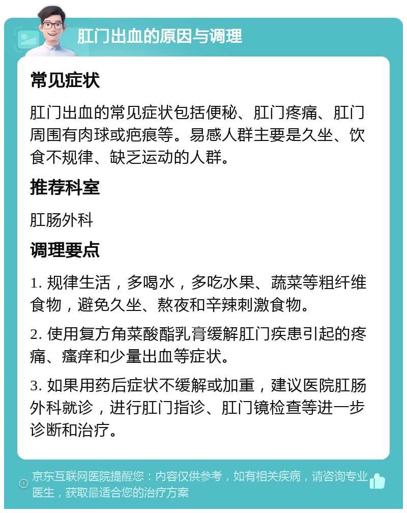 肛门出血的原因与调理 常见症状 肛门出血的常见症状包括便秘、肛门疼痛、肛门周围有肉球或疤痕等。易感人群主要是久坐、饮食不规律、缺乏运动的人群。 推荐科室 肛肠外科 调理要点 1. 规律生活，多喝水，多吃水果、蔬菜等粗纤维食物，避免久坐、熬夜和辛辣刺激食物。 2. 使用复方角菜酸酯乳膏缓解肛门疾患引起的疼痛、瘙痒和少量出血等症状。 3. 如果用药后症状不缓解或加重，建议医院肛肠外科就诊，进行肛门指诊、肛门镜检查等进一步诊断和治疗。