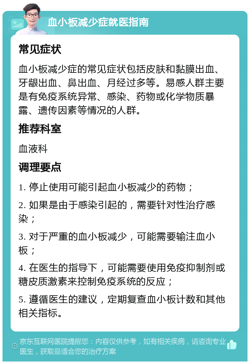 血小板减少症就医指南 常见症状 血小板减少症的常见症状包括皮肤和黏膜出血、牙龈出血、鼻出血、月经过多等。易感人群主要是有免疫系统异常、感染、药物或化学物质暴露、遗传因素等情况的人群。 推荐科室 血液科 调理要点 1. 停止使用可能引起血小板减少的药物； 2. 如果是由于感染引起的，需要针对性治疗感染； 3. 对于严重的血小板减少，可能需要输注血小板； 4. 在医生的指导下，可能需要使用免疫抑制剂或糖皮质激素来控制免疫系统的反应； 5. 遵循医生的建议，定期复查血小板计数和其他相关指标。