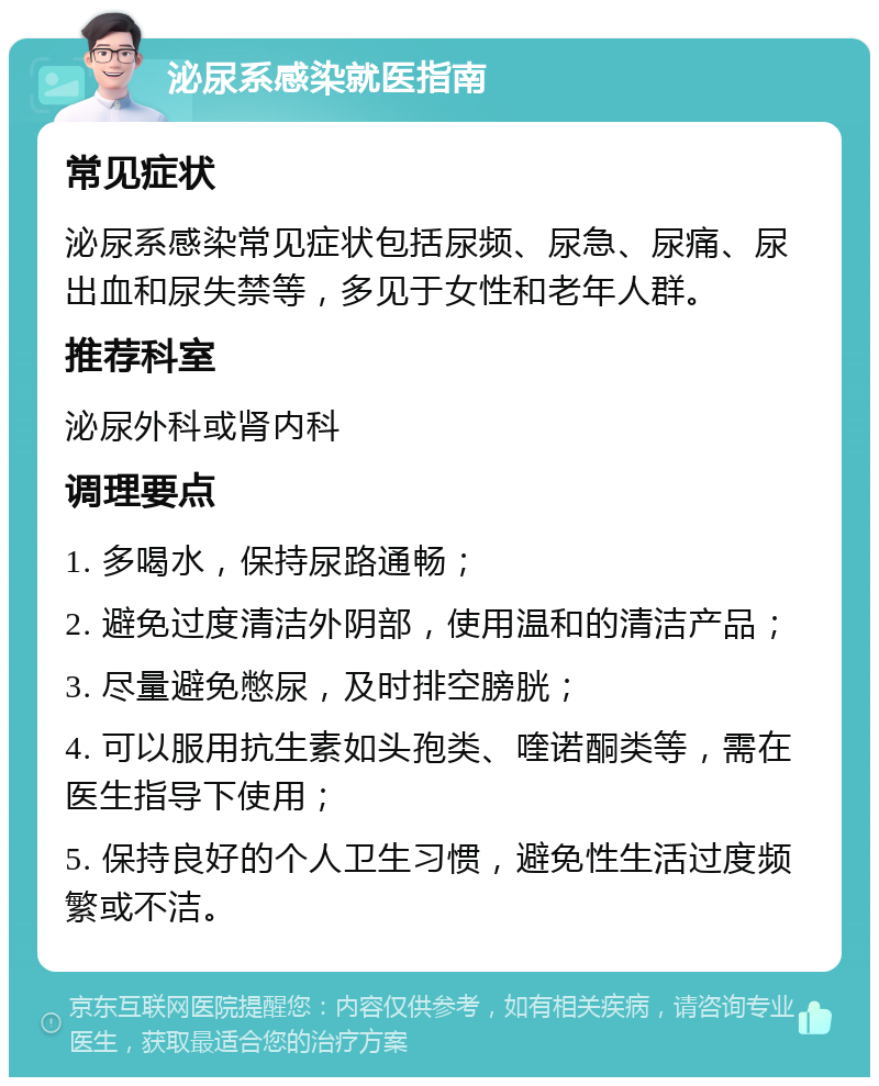 泌尿系感染就医指南 常见症状 泌尿系感染常见症状包括尿频、尿急、尿痛、尿出血和尿失禁等，多见于女性和老年人群。 推荐科室 泌尿外科或肾内科 调理要点 1. 多喝水，保持尿路通畅； 2. 避免过度清洁外阴部，使用温和的清洁产品； 3. 尽量避免憋尿，及时排空膀胱； 4. 可以服用抗生素如头孢类、喹诺酮类等，需在医生指导下使用； 5. 保持良好的个人卫生习惯，避免性生活过度频繁或不洁。