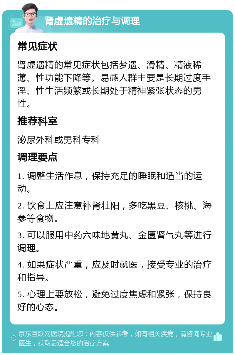 肾虚遗精的治疗与调理 常见症状 肾虚遗精的常见症状包括梦遗、滑精、精液稀薄、性功能下降等。易感人群主要是长期过度手淫、性生活频繁或长期处于精神紧张状态的男性。 推荐科室 泌尿外科或男科专科 调理要点 1. 调整生活作息，保持充足的睡眠和适当的运动。 2. 饮食上应注意补肾壮阳，多吃黑豆、核桃、海参等食物。 3. 可以服用中药六味地黄丸、金匮肾气丸等进行调理。 4. 如果症状严重，应及时就医，接受专业的治疗和指导。 5. 心理上要放松，避免过度焦虑和紧张，保持良好的心态。