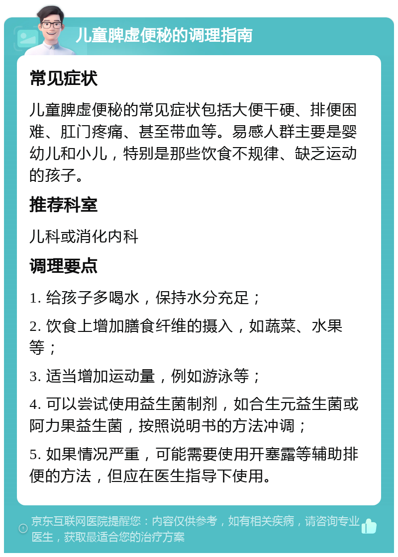 儿童脾虚便秘的调理指南 常见症状 儿童脾虚便秘的常见症状包括大便干硬、排便困难、肛门疼痛、甚至带血等。易感人群主要是婴幼儿和小儿，特别是那些饮食不规律、缺乏运动的孩子。 推荐科室 儿科或消化内科 调理要点 1. 给孩子多喝水，保持水分充足； 2. 饮食上增加膳食纤维的摄入，如蔬菜、水果等； 3. 适当增加运动量，例如游泳等； 4. 可以尝试使用益生菌制剂，如合生元益生菌或阿力果益生菌，按照说明书的方法冲调； 5. 如果情况严重，可能需要使用开塞露等辅助排便的方法，但应在医生指导下使用。