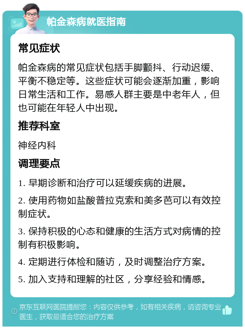 帕金森病就医指南 常见症状 帕金森病的常见症状包括手脚颤抖、行动迟缓、平衡不稳定等。这些症状可能会逐渐加重，影响日常生活和工作。易感人群主要是中老年人，但也可能在年轻人中出现。 推荐科室 神经内科 调理要点 1. 早期诊断和治疗可以延缓疾病的进展。 2. 使用药物如盐酸普拉克索和美多芭可以有效控制症状。 3. 保持积极的心态和健康的生活方式对病情的控制有积极影响。 4. 定期进行体检和随访，及时调整治疗方案。 5. 加入支持和理解的社区，分享经验和情感。