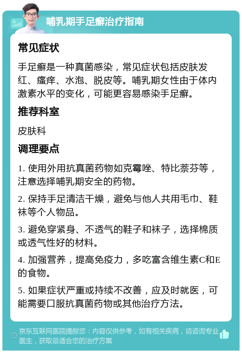 哺乳期手足癣治疗指南 常见症状 手足癣是一种真菌感染，常见症状包括皮肤发红、瘙痒、水泡、脱皮等。哺乳期女性由于体内激素水平的变化，可能更容易感染手足癣。 推荐科室 皮肤科 调理要点 1. 使用外用抗真菌药物如克霉唑、特比萘芬等，注意选择哺乳期安全的药物。 2. 保持手足清洁干燥，避免与他人共用毛巾、鞋袜等个人物品。 3. 避免穿紧身、不透气的鞋子和袜子，选择棉质或透气性好的材料。 4. 加强营养，提高免疫力，多吃富含维生素C和E的食物。 5. 如果症状严重或持续不改善，应及时就医，可能需要口服抗真菌药物或其他治疗方法。