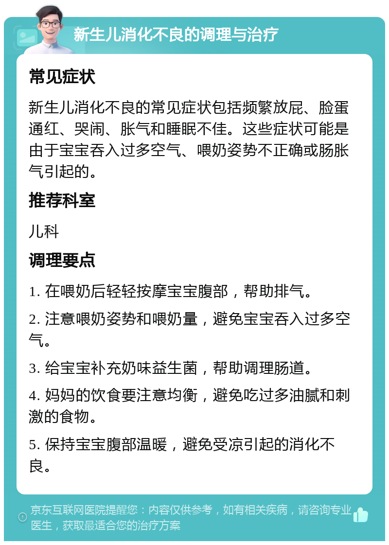 新生儿消化不良的调理与治疗 常见症状 新生儿消化不良的常见症状包括频繁放屁、脸蛋通红、哭闹、胀气和睡眠不佳。这些症状可能是由于宝宝吞入过多空气、喂奶姿势不正确或肠胀气引起的。 推荐科室 儿科 调理要点 1. 在喂奶后轻轻按摩宝宝腹部，帮助排气。 2. 注意喂奶姿势和喂奶量，避免宝宝吞入过多空气。 3. 给宝宝补充奶味益生菌，帮助调理肠道。 4. 妈妈的饮食要注意均衡，避免吃过多油腻和刺激的食物。 5. 保持宝宝腹部温暖，避免受凉引起的消化不良。