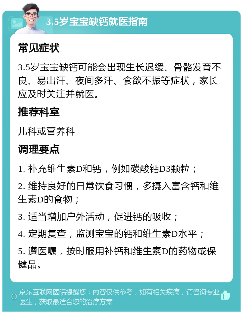 3.5岁宝宝缺钙就医指南 常见症状 3.5岁宝宝缺钙可能会出现生长迟缓、骨骼发育不良、易出汗、夜间多汗、食欲不振等症状，家长应及时关注并就医。 推荐科室 儿科或营养科 调理要点 1. 补充维生素D和钙，例如碳酸钙D3颗粒； 2. 维持良好的日常饮食习惯，多摄入富含钙和维生素D的食物； 3. 适当增加户外活动，促进钙的吸收； 4. 定期复查，监测宝宝的钙和维生素D水平； 5. 遵医嘱，按时服用补钙和维生素D的药物或保健品。