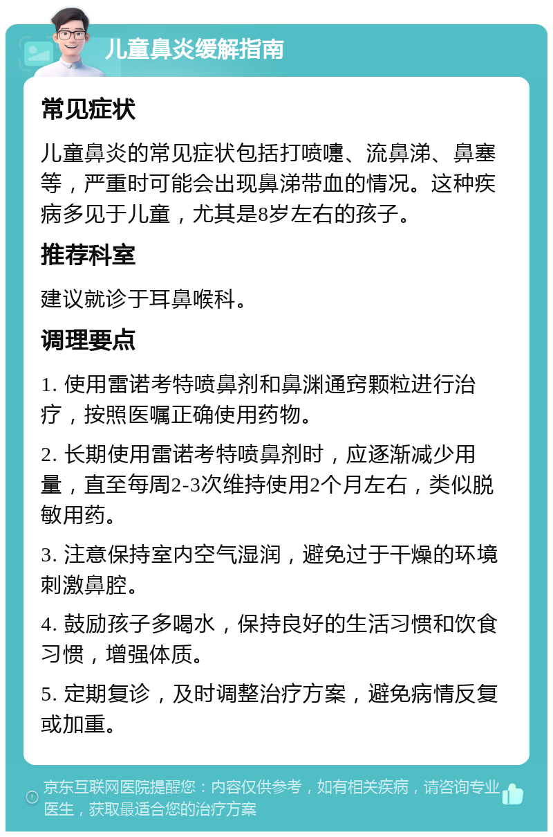 儿童鼻炎缓解指南 常见症状 儿童鼻炎的常见症状包括打喷嚏、流鼻涕、鼻塞等，严重时可能会出现鼻涕带血的情况。这种疾病多见于儿童，尤其是8岁左右的孩子。 推荐科室 建议就诊于耳鼻喉科。 调理要点 1. 使用雷诺考特喷鼻剂和鼻渊通窍颗粒进行治疗，按照医嘱正确使用药物。 2. 长期使用雷诺考特喷鼻剂时，应逐渐减少用量，直至每周2-3次维持使用2个月左右，类似脱敏用药。 3. 注意保持室内空气湿润，避免过于干燥的环境刺激鼻腔。 4. 鼓励孩子多喝水，保持良好的生活习惯和饮食习惯，增强体质。 5. 定期复诊，及时调整治疗方案，避免病情反复或加重。