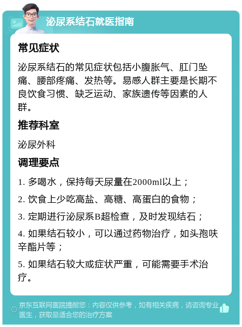 泌尿系结石就医指南 常见症状 泌尿系结石的常见症状包括小腹胀气、肛门坠痛、腰部疼痛、发热等。易感人群主要是长期不良饮食习惯、缺乏运动、家族遗传等因素的人群。 推荐科室 泌尿外科 调理要点 1. 多喝水，保持每天尿量在2000ml以上； 2. 饮食上少吃高盐、高糖、高蛋白的食物； 3. 定期进行泌尿系B超检查，及时发现结石； 4. 如果结石较小，可以通过药物治疗，如头孢呋辛酯片等； 5. 如果结石较大或症状严重，可能需要手术治疗。