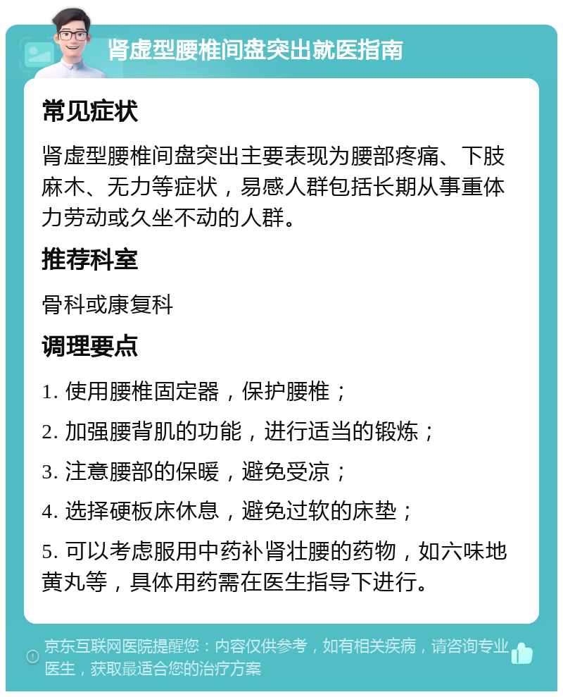 肾虚型腰椎间盘突出就医指南 常见症状 肾虚型腰椎间盘突出主要表现为腰部疼痛、下肢麻木、无力等症状，易感人群包括长期从事重体力劳动或久坐不动的人群。 推荐科室 骨科或康复科 调理要点 1. 使用腰椎固定器，保护腰椎； 2. 加强腰背肌的功能，进行适当的锻炼； 3. 注意腰部的保暖，避免受凉； 4. 选择硬板床休息，避免过软的床垫； 5. 可以考虑服用中药补肾壮腰的药物，如六味地黄丸等，具体用药需在医生指导下进行。