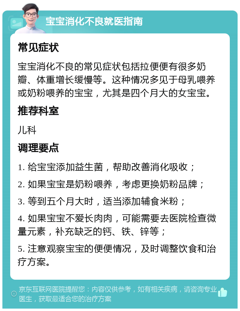 宝宝消化不良就医指南 常见症状 宝宝消化不良的常见症状包括拉便便有很多奶瓣、体重增长缓慢等。这种情况多见于母乳喂养或奶粉喂养的宝宝，尤其是四个月大的女宝宝。 推荐科室 儿科 调理要点 1. 给宝宝添加益生菌，帮助改善消化吸收； 2. 如果宝宝是奶粉喂养，考虑更换奶粉品牌； 3. 等到五个月大时，适当添加辅食米粉； 4. 如果宝宝不爱长肉肉，可能需要去医院检查微量元素，补充缺乏的钙、铁、锌等； 5. 注意观察宝宝的便便情况，及时调整饮食和治疗方案。